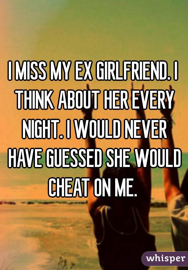 I MISS MY EX GIRLFRIEND. I THINK ABOUT HER EVERY NIGHT. I WOULD NEVER HAVE GUESSED SHE WOULD CHEAT ON ME. 