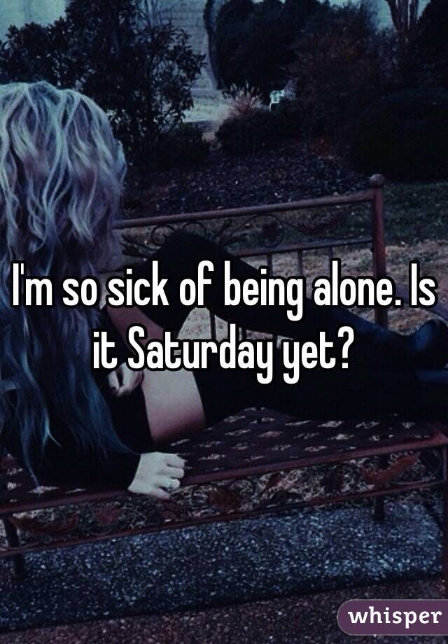 I'm so sick of being alone. Is it Saturday yet? 