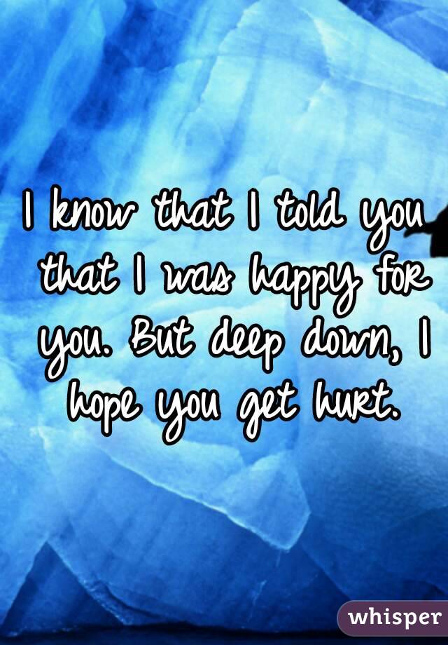 I know that I told you that I was happy for you. But deep down, I hope you get hurt.