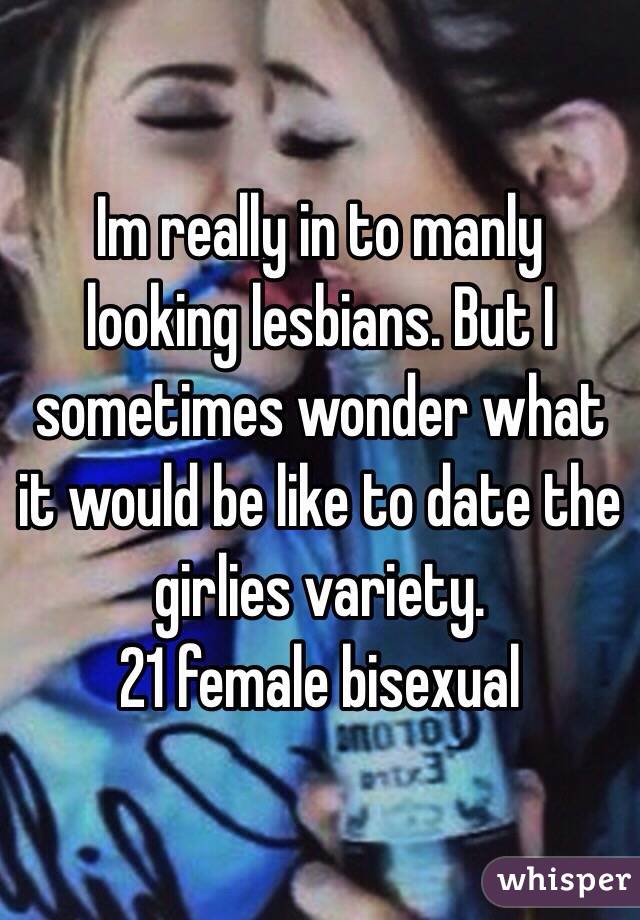 Im really in to manly looking lesbians. But I sometimes wonder what it would be like to date the girlies variety. 
21 female bisexual 