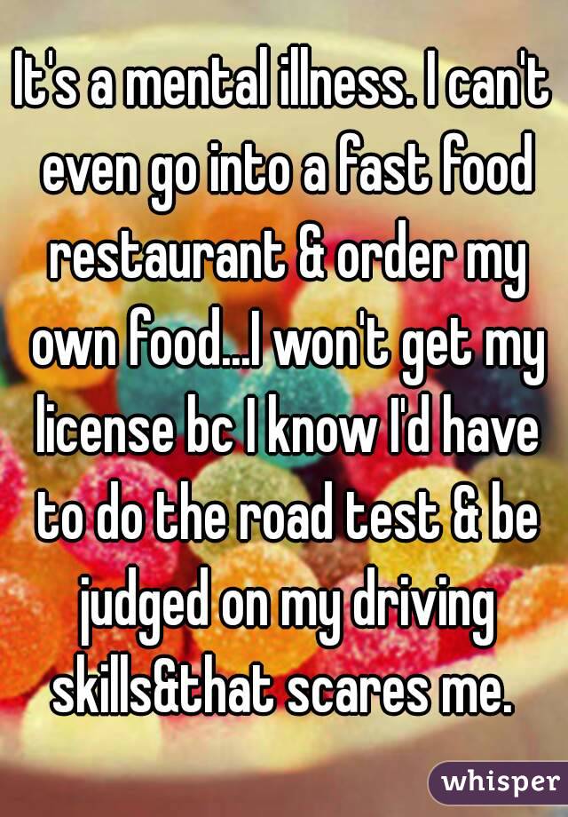 It's a mental illness. I can't even go into a fast food restaurant & order my own food...I won't get my license bc I know I'd have to do the road test & be judged on my driving skills&that scares me. 