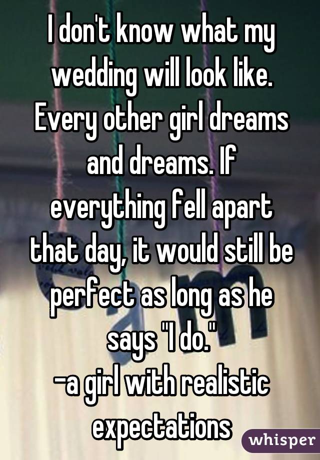 I don't know what my wedding will look like. Every other girl dreams and dreams. If everything fell apart that day, it would still be perfect as long as he says "I do."
-a girl with realistic expectations