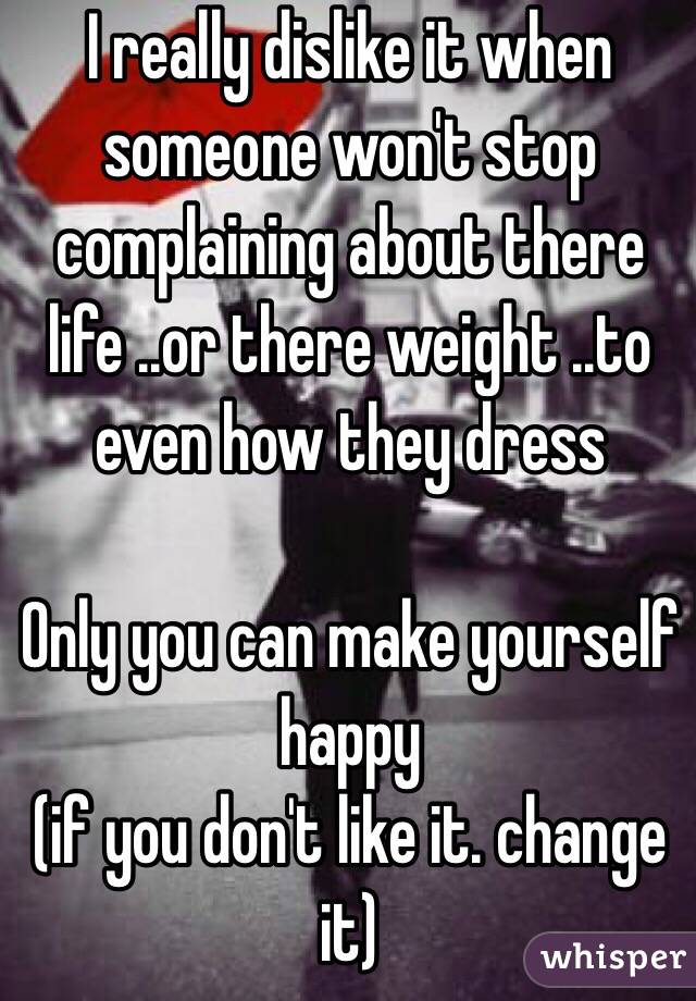 I really dislike it when someone won't stop complaining about there life ..or there weight ..to even how they dress 

Only you can make yourself happy                                     (if you don't like it. change it) 