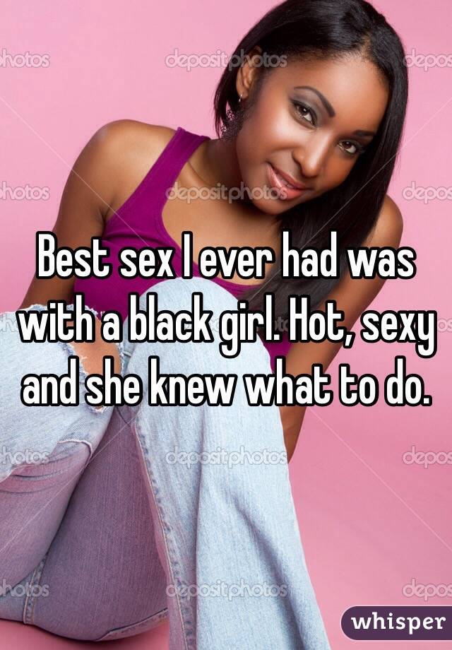 Best sex I ever had was with a black girl. Hot, sexy and she knew what to do. 