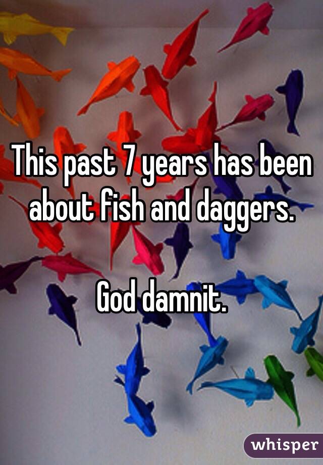 This past 7 years has been about fish and daggers.

God damnit.