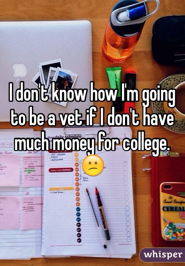 I don't know how I'm going to be a vet if I don't have much money for college. 😕