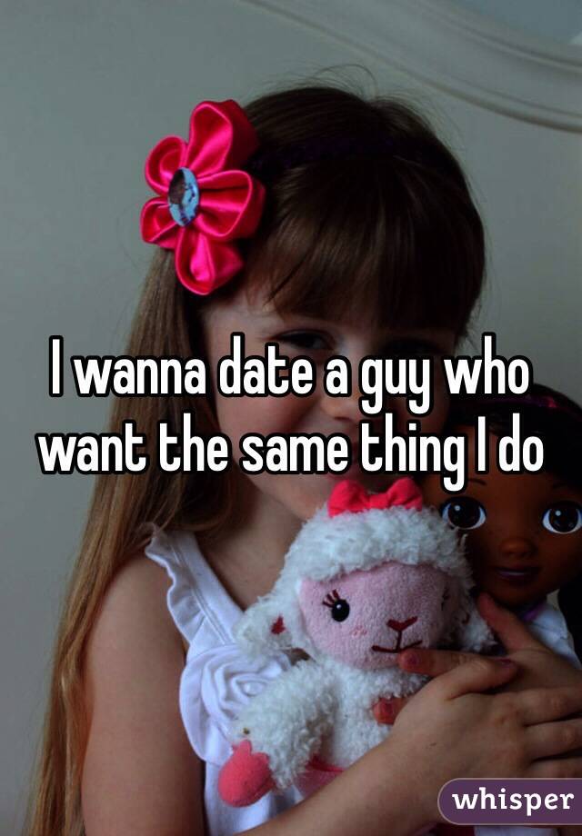 I wanna date a guy who want the same thing I do