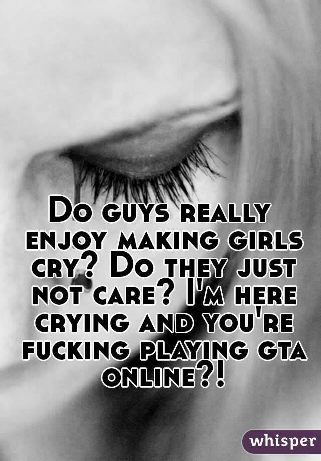 Do guys really enjoy making girls cry? Do they just not care? I'm here crying and you're fucking playing gta online?!