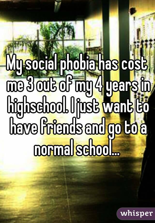 My social phobia has cost me 3 out of my 4 years in highschool. I just want to have friends and go to a normal school... 