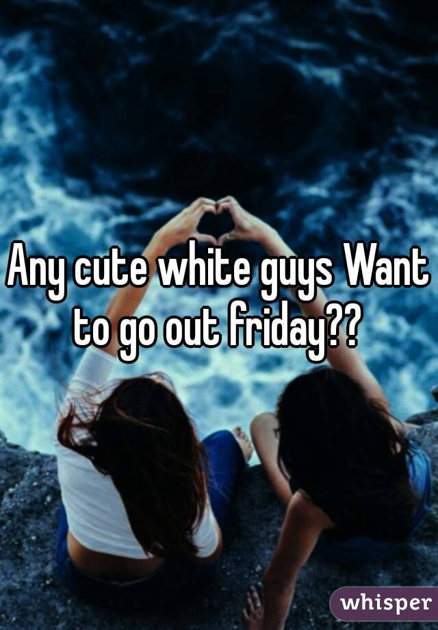 Any cute white guys Want to go out friday?? 