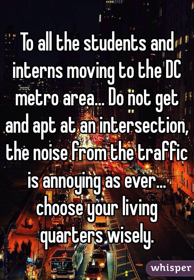 To all the students and interns moving to the DC metro area... Do not get and apt at an intersection, the noise from the traffic is annoying as ever... choose your living quarters wisely. 