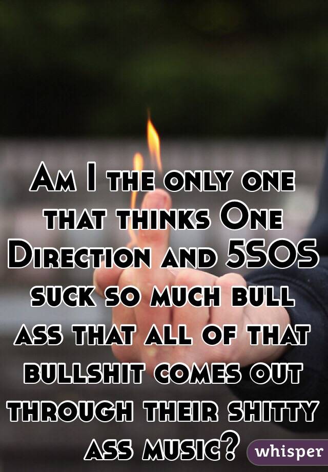 Am I the only one that thinks One Direction and 5SOS suck so much bull ass that all of that bullshit comes out through their shitty ass music? 