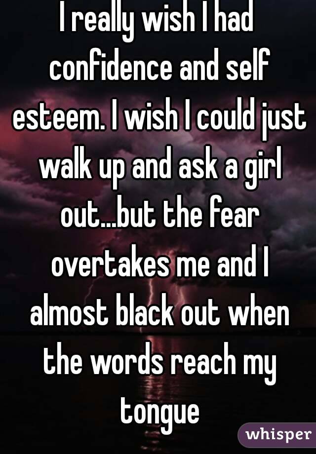 I really wish I had confidence and self esteem. I wish I could just walk up and ask a girl out...but the fear overtakes me and I almost black out when the words reach my tongue