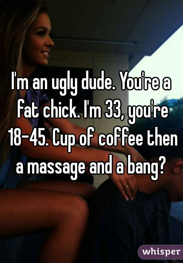 I'm an ugly dude. You're a fat chick. I'm 33, you're 18-45. Cup of coffee then a massage and a bang? 