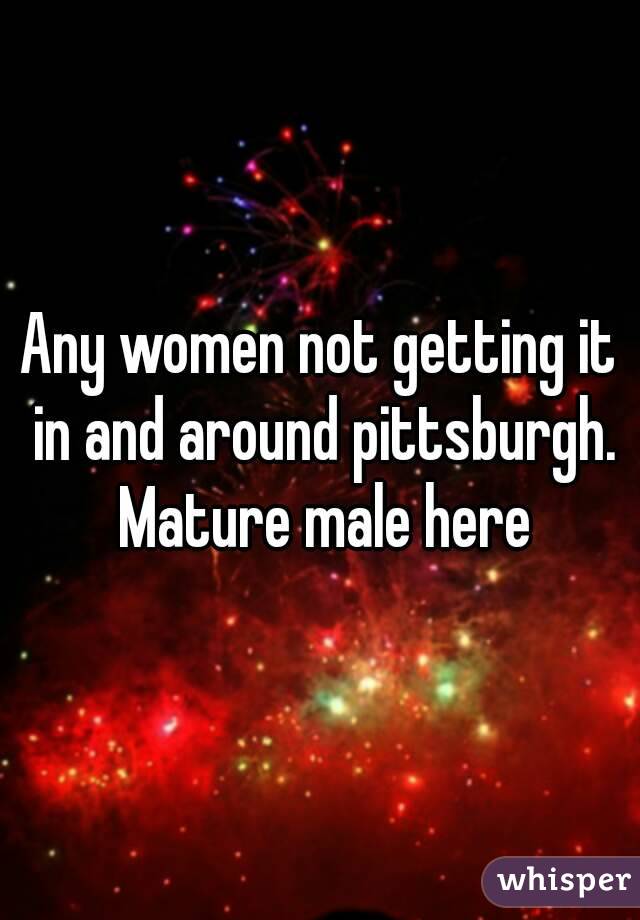 Any women not getting it in and around pittsburgh. Mature male here