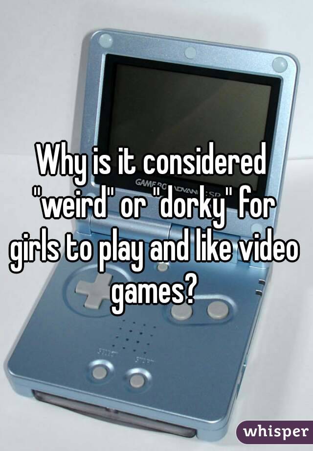 Why is it considered "weird" or "dorky" for girls to play and like video games?