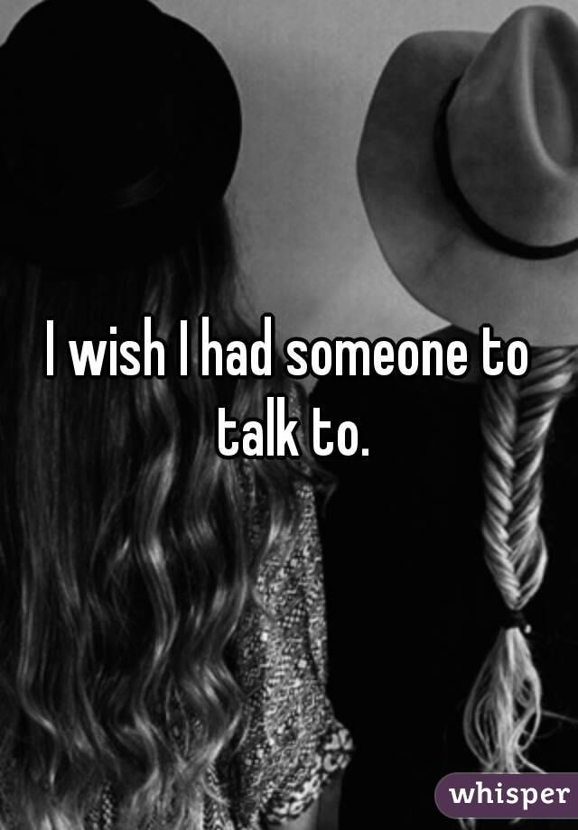 I wish I had someone to talk to.