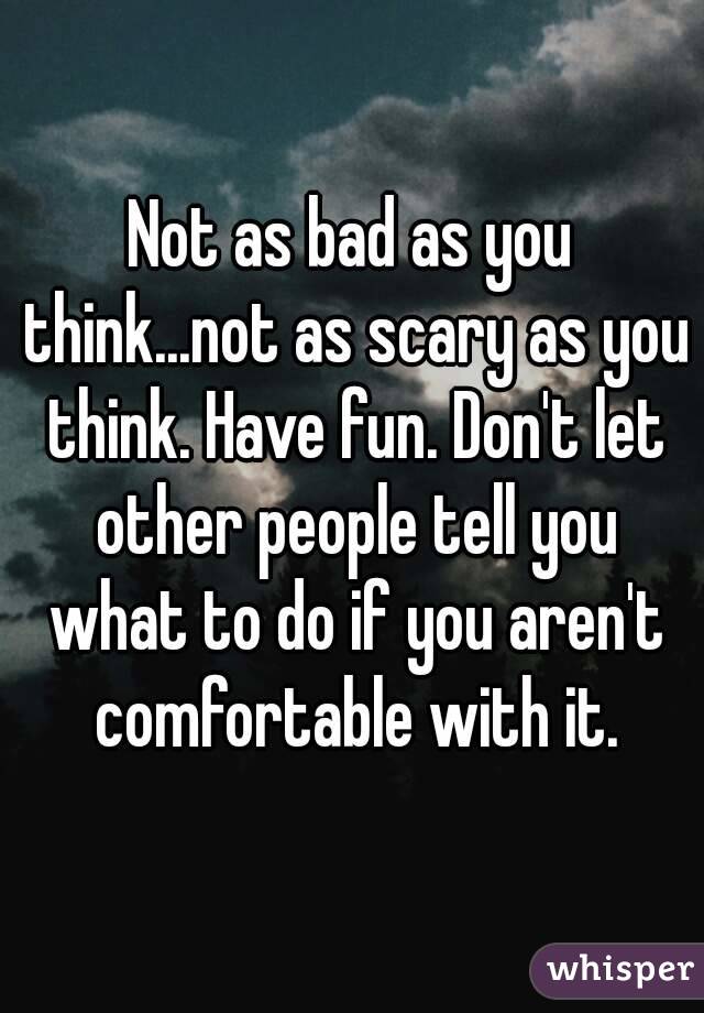 Not as bad as you think...not as scary as you think. Have fun. Don't let other people tell you what to do if you aren't comfortable with it.