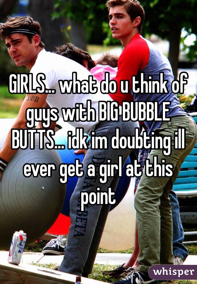 GIRLS... what do u think of guys with BIG BUBBLE BUTTS... idk im doubting ill ever get a girl at this point