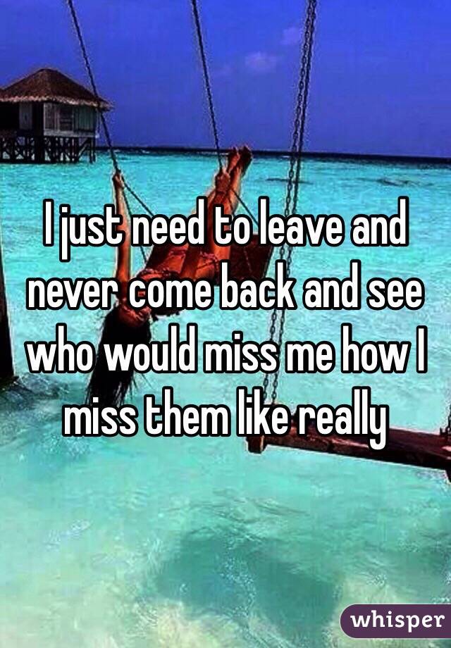 I just need to leave and never come back and see who would miss me how I miss them like really 