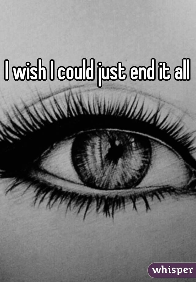 I wish I could just end it all