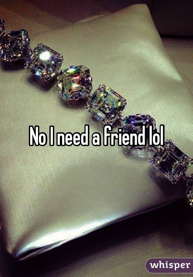 No I need a friend lol