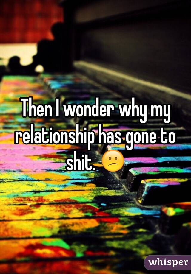 Then I wonder why my relationship has gone to shit. 😕