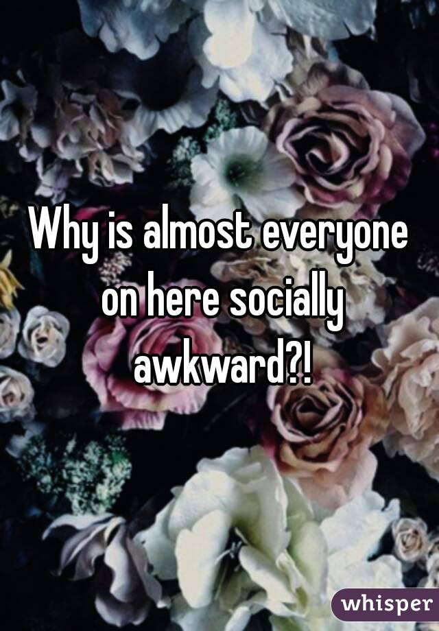 Why is almost everyone on here socially awkward?!