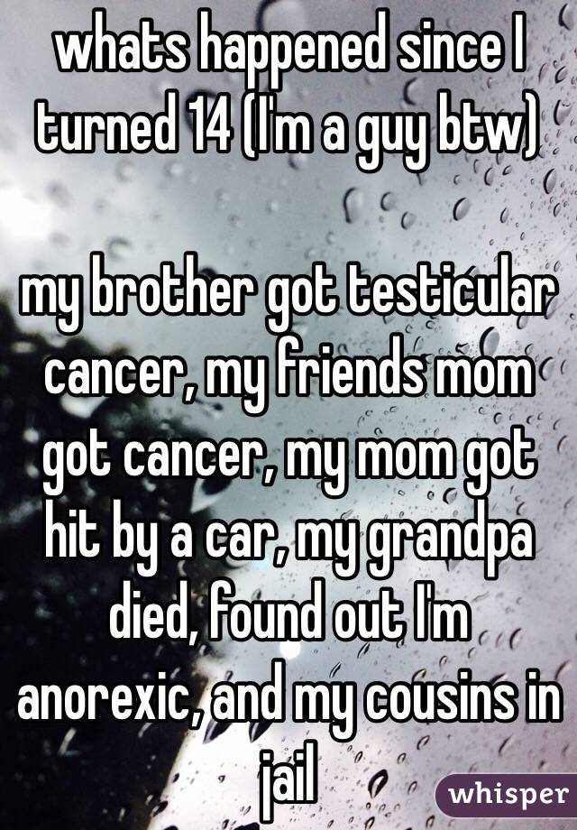 whats happened since I turned 14 (I'm a guy btw)

my brother got testicular cancer, my friends mom got cancer, my mom got hit by a car, my grandpa died, found out I'm anorexic, and my cousins in jail 