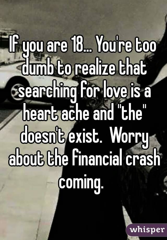 If you are 18... You're too dumb to realize that searching for love is a heart ache and "the" doesn't exist.  Worry about the financial crash coming.  