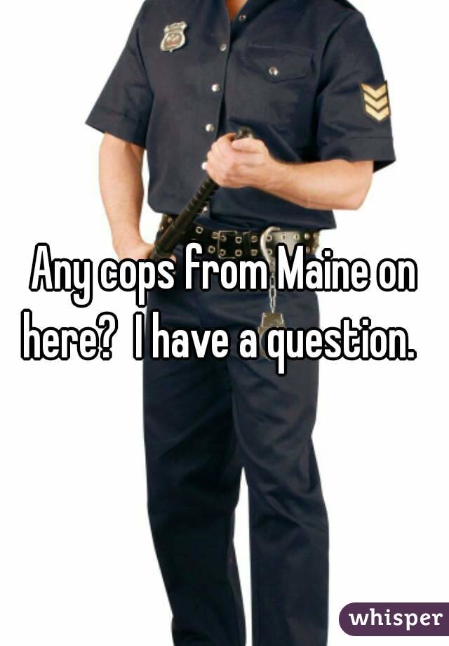 Any cops from Maine on here?  I have a question.  