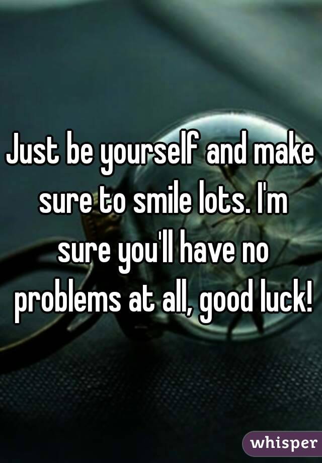 Just be yourself and make sure to smile lots. I'm sure you'll have no problems at all, good luck!