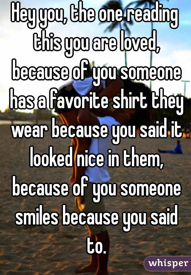 Hey you, the one reading this you are loved, because of you someone has a favorite shirt they wear because you said it looked nice in them, because of you someone smiles because you said to.