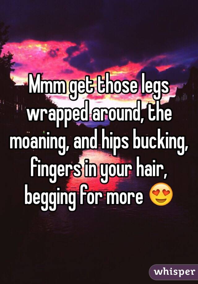 Mmm get those legs wrapped around, the moaning, and hips bucking, fingers in your hair, begging for more 😍