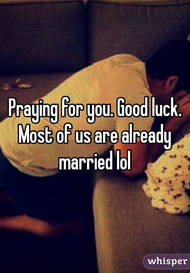 Praying for you. Good luck. Most of us are already married lol