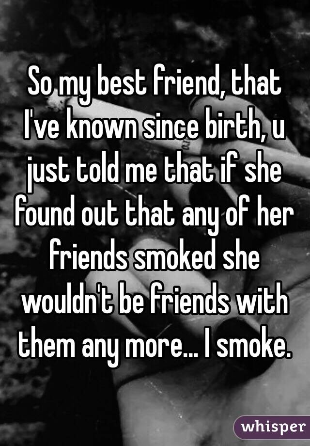 So my best friend, that I've known since birth, u
just told me that if she found out that any of her friends smoked she wouldn't be friends with them any more... I smoke.