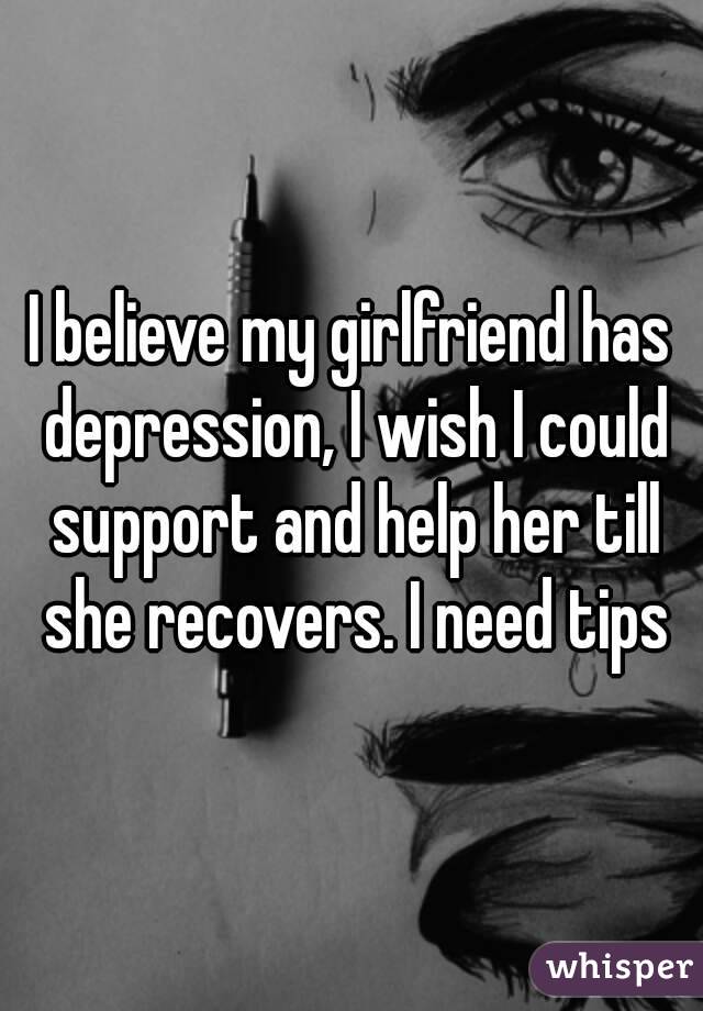 I believe my girlfriend has depression, I wish I could support and help her till she recovers. I need tips