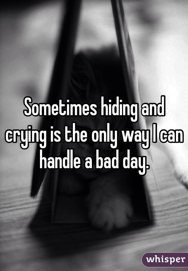 Sometimes hiding and crying is the only way I can handle a bad day.