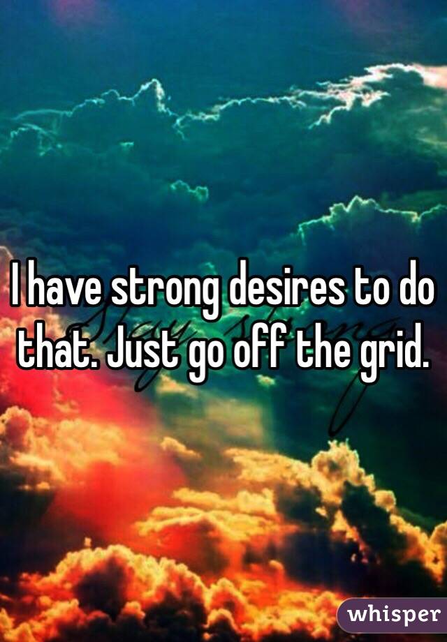 I have strong desires to do that. Just go off the grid. 