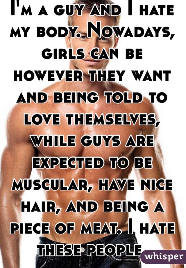 I'm a guy and I hate my body. Nowadays, girls can be however they want and being told to love themselves, while guys are expected to be muscular, have nice hair, and being a piece of meat. I hate these people.  