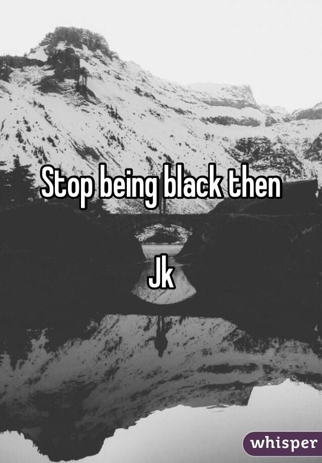 Stop being black then

Jk