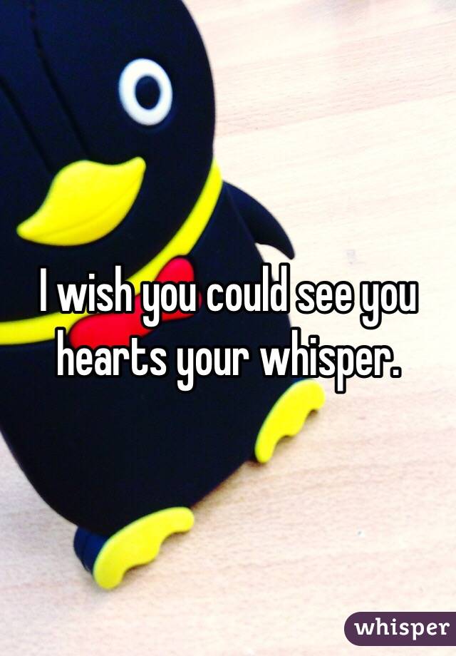 I wish you could see you hearts your whisper. 