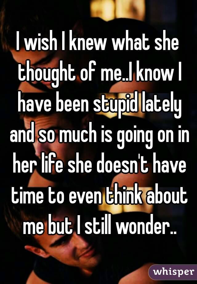 I wish I knew what she thought of me..I know I have been stupid lately and so much is going on in her life she doesn't have time to even think about me but I still wonder..