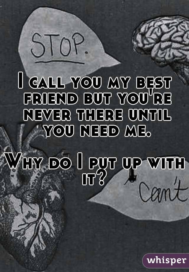 I call you my best friend but you're never there until you need me.

Why do I put up with it? 