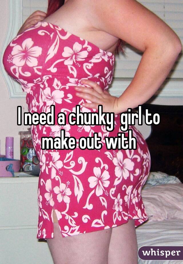 I need a chunky  girl to make out with 