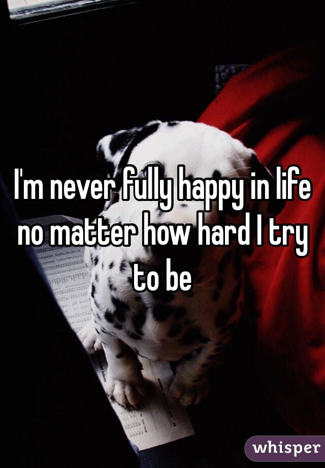 I'm never fully happy in life no matter how hard I try to be 