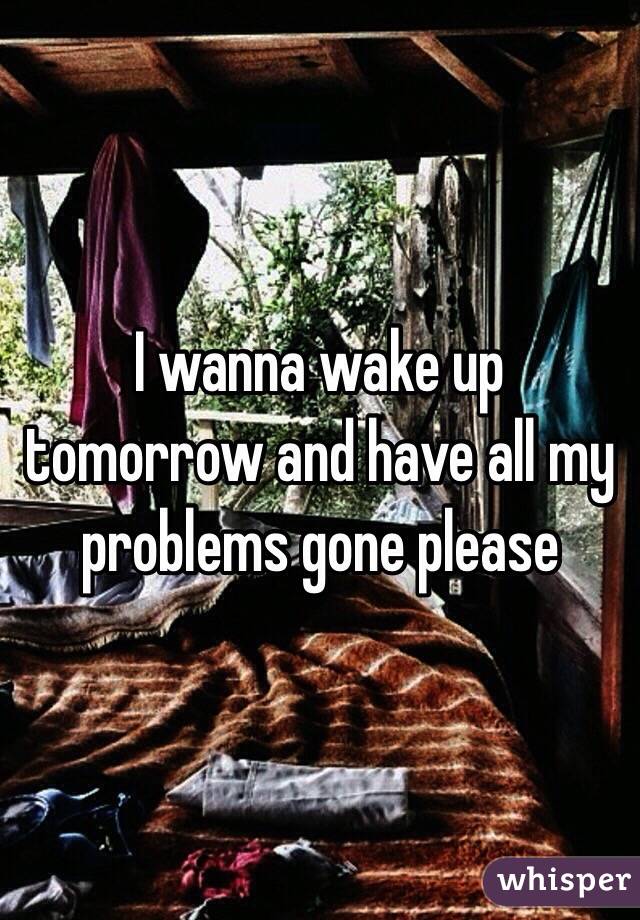 I wanna wake up tomorrow and have all my problems gone please