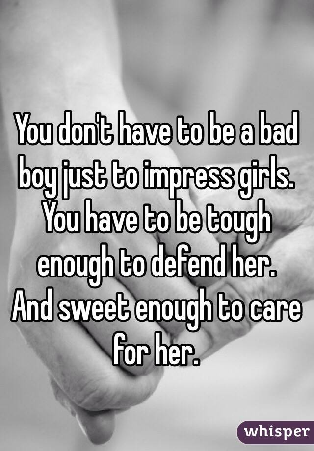 You don't have to be a bad boy just to impress girls. 
You have to be tough enough to defend her. 
And sweet enough to care for her.