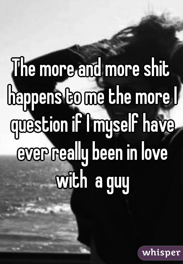 The more and more shit happens to me the more I question if I myself have ever really been in love with  a guy