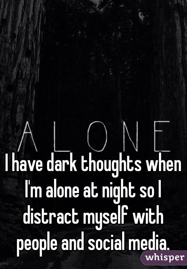 I have dark thoughts when I'm alone at night so I distract myself with people and social media.